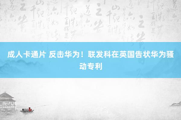 成人卡通片 反击华为！联发科在英国告状华为骚动专利