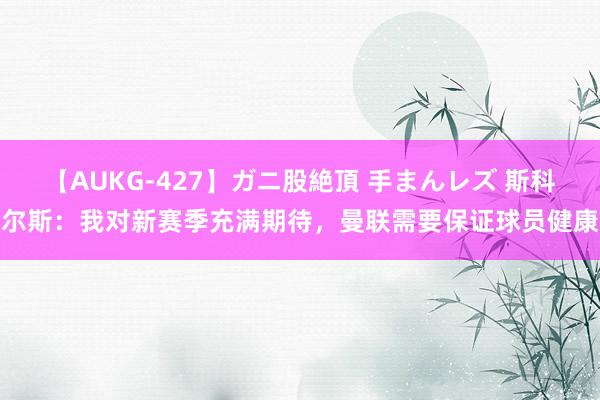 【AUKG-427】ガニ股絶頂 手まんレズ 斯科尔斯：我对新赛季充满期待，曼联需要保证球员健康