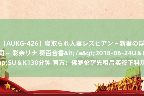 【AUKG-426】寝取られ人妻レズビアン～新妻の浮気相手は夫の上司～ 彩奈リナ 葵百合香</a>2018-06-24U＆K&$U＆K130分钟 官方：佛罗伦萨先租后买签下科尔帕尼，据悉总价1600万欧