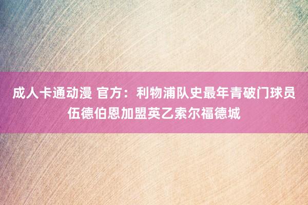 成人卡通动漫 官方：利物浦队史最年青破门球员伍德伯恩加盟英乙索尔福德城