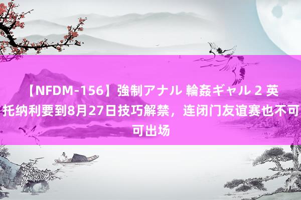 【NFDM-156】強制アナル 輪姦ギャル 2 英媒：托纳利要到8月27日技巧解禁，连闭门友谊赛也不可出场