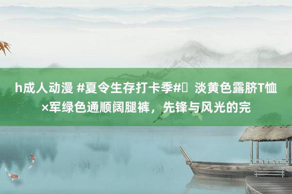 h成人动漫 #夏令生存打卡季#✨淡黄色露脐T恤×军绿色通顺阔腿裤，先锋与风光的完