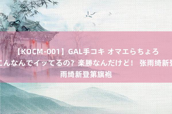 【KOCM-001】GAL手コキ オマエらちょろいね！こんなんでイッてるの？楽勝なんだけど！ 张雨绮新登第旗袍