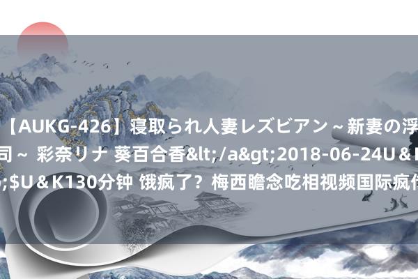 【AUKG-426】寝取られ人妻レズビアン～新妻の浮気相手は夫の上司～ 彩奈リナ 葵百合香</a>2018-06-24U＆K&$U＆K130分钟 饿疯了？梅西瞻念吃相视频国际疯传，球迷：再有钱也跟我相似