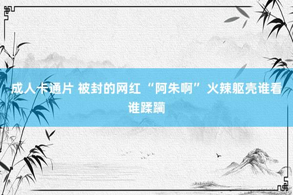 成人卡通片 被封的网红 “阿朱啊” 火辣躯壳谁看谁蹂躏