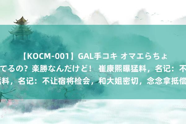 【KOCM-001】GAL手コキ オマエらちょろいね！こんなんでイッてるの？楽勝なんだけど！ 崔康熙曝猛料，名记：不让宿将检会，和大姐密切，念念拿抵偿走东说念主