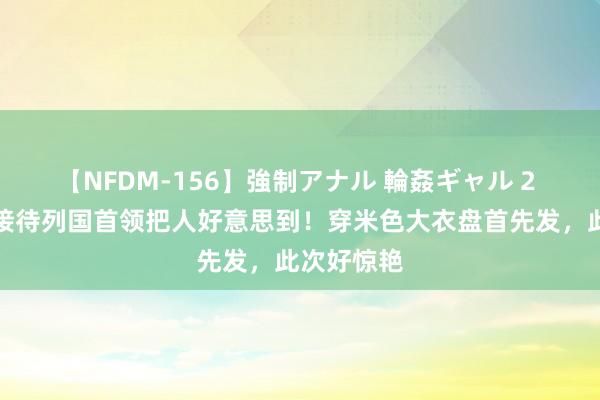 【NFDM-156】強制アナル 輪姦ギャル 2 布丽吉特接待列国首领把人好意思到！穿米色大衣盘首先发，此次好惊艳