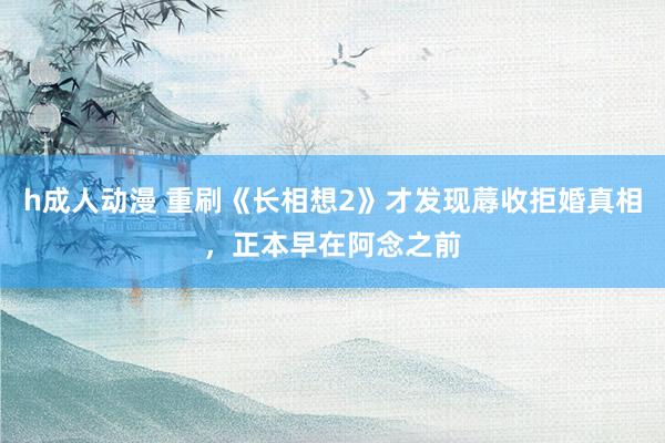 h成人动漫 重刷《长相想2》才发现蓐收拒婚真相，正本早在阿念之前