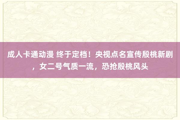 成人卡通动漫 终于定档！央视点名宣传殷桃新剧，女二号气质一流，恐抢殷桃风头