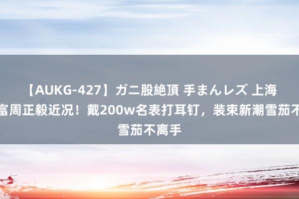 【AUKG-427】ガニ股絶頂 手まんレズ 上海前首富周正毅近况！戴200w名表打耳钉，装束新潮雪茄不离手