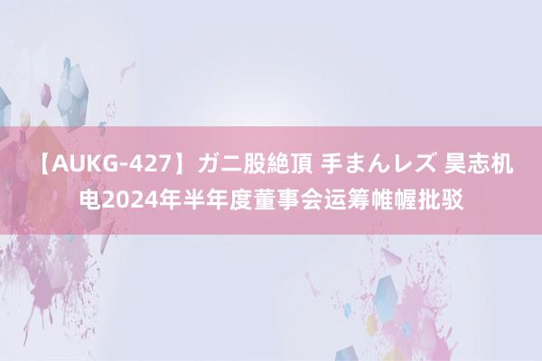 【AUKG-427】ガニ股絶頂 手まんレズ 昊志机电2024年半年度董事会运筹帷幄批驳