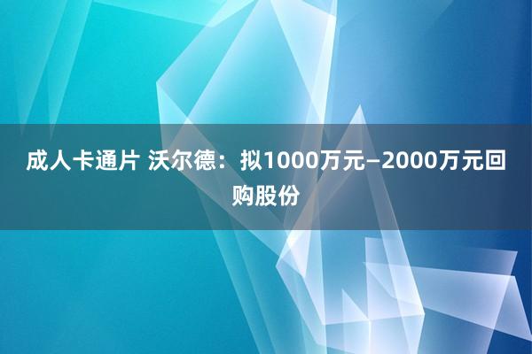 成人卡通片 沃尔德：拟1000万元—2000万元回购股份