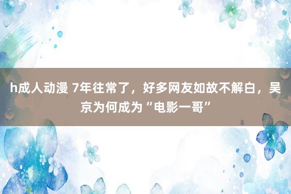 h成人动漫 7年往常了，好多网友如故不解白，吴京为何成为“电影一哥”