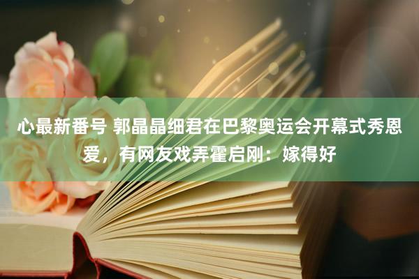 心最新番号 郭晶晶细君在巴黎奥运会开幕式秀恩爱，有网友戏弄霍启刚：嫁得好