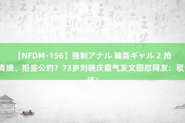 【NFDM-156】強制アナル 輪姦ギャル 2 抢演青娥、拒签公约？73岁刘晓庆霸气发文回怼网友：驳诘！