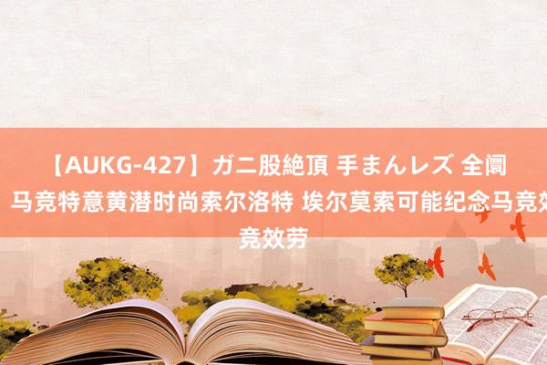 【AUKG-427】ガニ股絶頂 手まんレズ 全阛阓：马竞特意黄潜时尚索尔洛特 埃尔莫索可能纪念马竞效劳