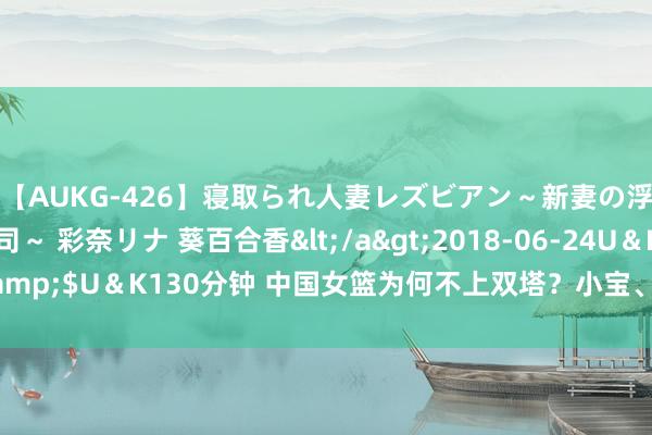 【AUKG-426】寝取られ人妻レズビアン～新妻の浮気相手は夫の上司～ 彩奈リナ 葵百合香</a>2018-06-24U＆K&$U＆K130分钟 中国女篮为何不上双塔？小宝、韩旭“王不见王”是常态