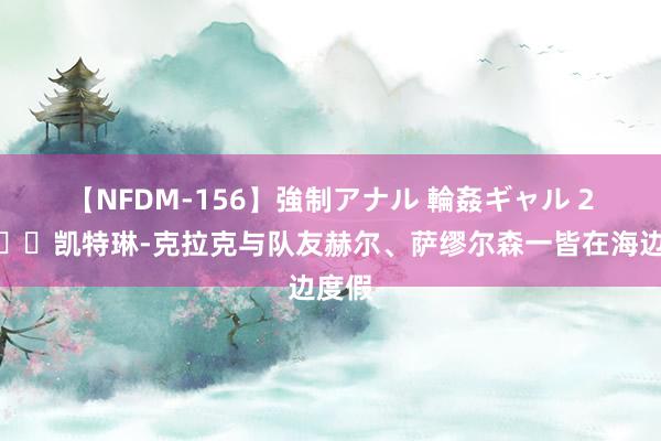 【NFDM-156】強制アナル 輪姦ギャル 2 ?凯特琳-克拉克与队友赫尔、萨缪尔森一皆在海边度假