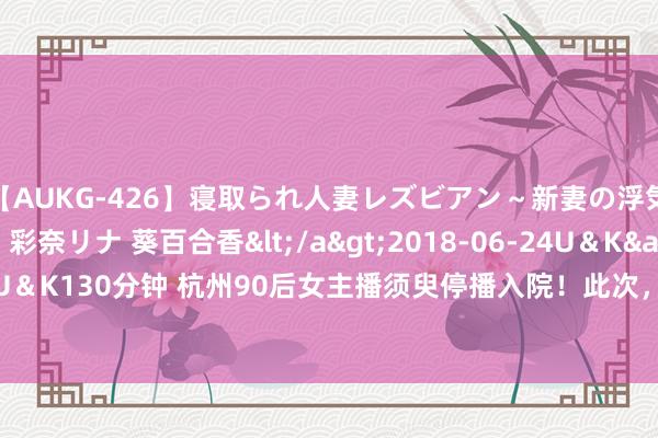 【AUKG-426】寝取られ人妻レズビアン～新妻の浮気相手は夫の上司～ 彩奈リナ 葵百合香</a>2018-06-24U＆K&$U＆K130分钟 杭州90后女主播须臾停播入院！此次，“家东谈主们”荒诞点赞......