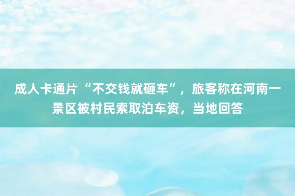 成人卡通片 “不交钱就砸车”，旅客称在河南一景区被村民索取泊车资，当地回答