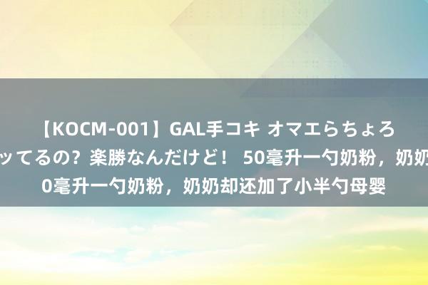 【KOCM-001】GAL手コキ オマエらちょろいね！こんなんでイッてるの？楽勝なんだけど！ 50毫升一勺奶粉，奶奶却还加了小半勺母婴