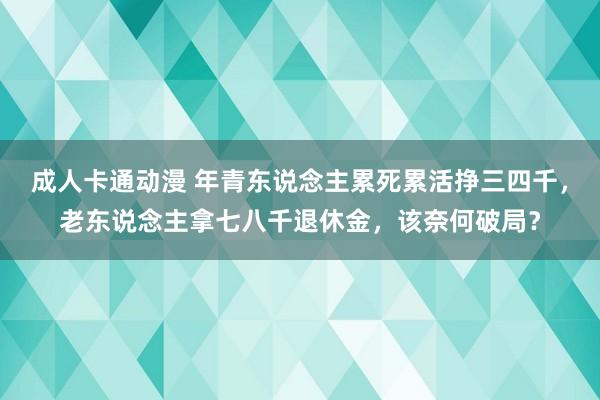 成人卡通动漫 年青东说念主累死累活挣三四千，老东说念主拿七八千退休金，该奈何破局？