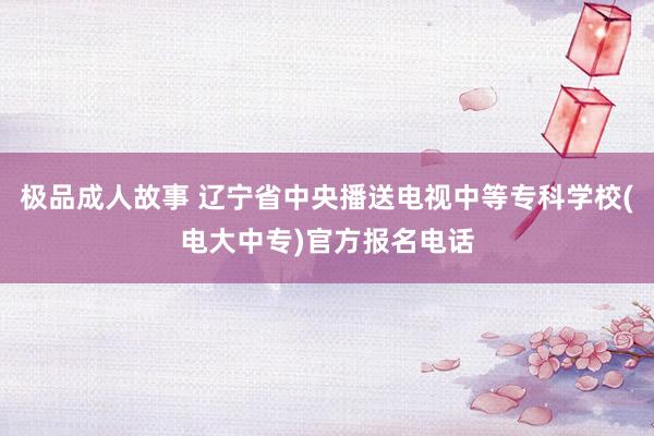 极品成人故事 辽宁省中央播送电视中等专科学校(电大中专)官方报名电话