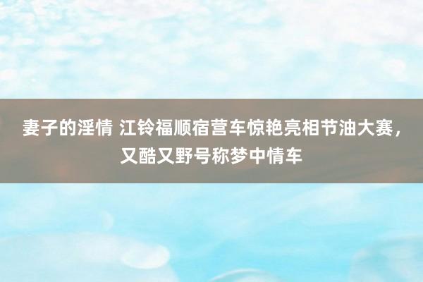 妻子的淫情 江铃福顺宿营车惊艳亮相节油大赛，又酷又野号称梦中情车