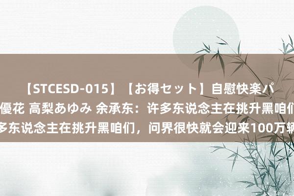 【STCESD-015】【お得セット】自慰快楽パラノイド 大場ゆい 本庄優花 高梨あゆみ 余承东：许多东说念主在挑升黑咱们，问界很快就会迎来100万辆下线