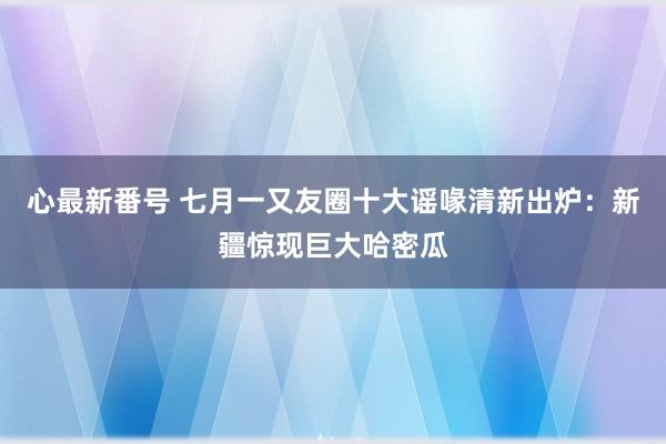 心最新番号 七月一又友圈十大谣喙清新出炉：新疆惊现巨大哈密瓜