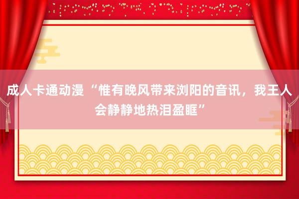 成人卡通动漫 “惟有晚风带来浏阳的音讯，我王人会静静地热泪盈眶”