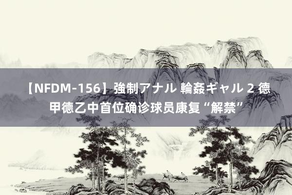 【NFDM-156】強制アナル 輪姦ギャル 2 德甲德乙中首位确诊球员康复“解禁”