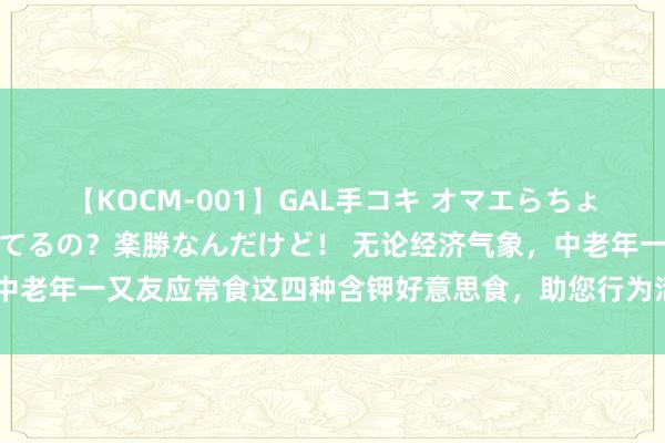 【KOCM-001】GAL手コキ オマエらちょろいね！こんなんでイッてるの？楽勝なんだけど！ 无论经济气象，中老年一又友应常食这四种含钾好意思食，助您行为活泼，形体更健康