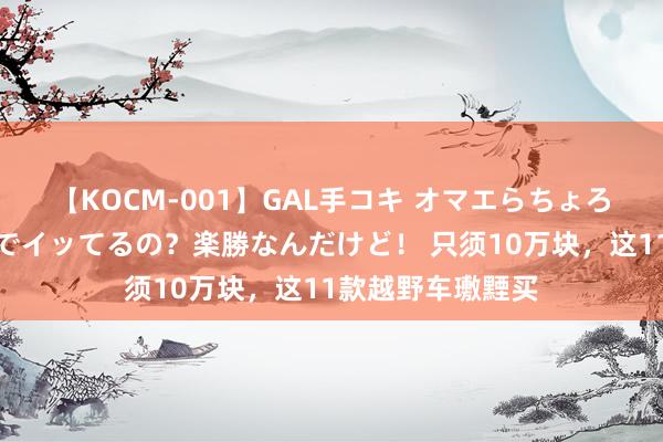 【KOCM-001】GAL手コキ オマエらちょろいね！こんなんでイッてるの？楽勝なんだけど！ 只须10万块，这11款越野车璷黫买