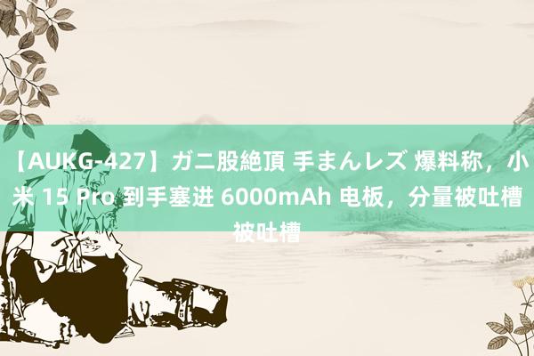 【AUKG-427】ガニ股絶頂 手まんレズ 爆料称，小米 15 Pro 到手塞进 6000mAh 电板，分量被吐槽