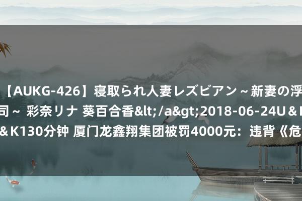 【AUKG-426】寝取られ人妻レズビアン～新妻の浮気相手は夫の上司～ 彩奈リナ 葵百合香</a>2018-06-24U＆K&$U＆K130分钟 厦门龙鑫翔集团被罚4000元：违背《危急货品说念路运载安全责罚倡导》