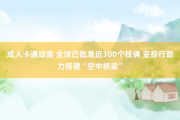 成人卡通动漫 全球已批准近300个技俩 亚投行助力搭建“空中桥梁”