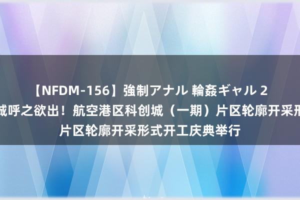 【NFDM-156】強制アナル 輪姦ギャル 2 郑州第五座大学城呼之欲出！航空港区科创城（一期）片区轮廓开采形式开工庆典举行