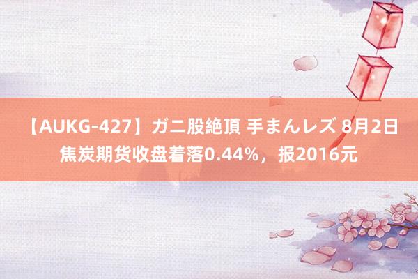 【AUKG-427】ガニ股絶頂 手まんレズ 8月2日焦炭期货收盘着落0.44%，报2016元