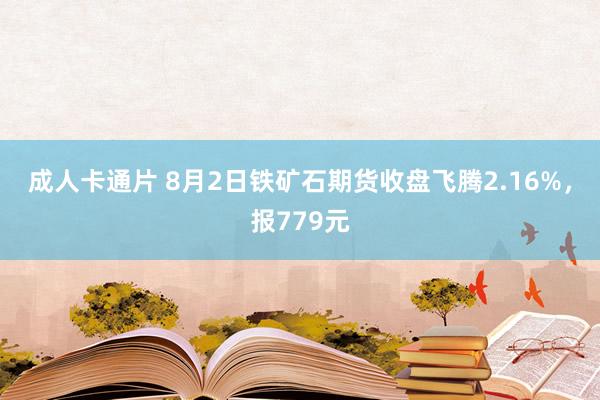 成人卡通片 8月2日铁矿石期货收盘飞腾2.16%，报779元