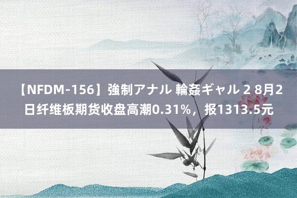 【NFDM-156】強制アナル 輪姦ギャル 2 8月2日纤维板期货收盘高潮0.31%，报1313.5元