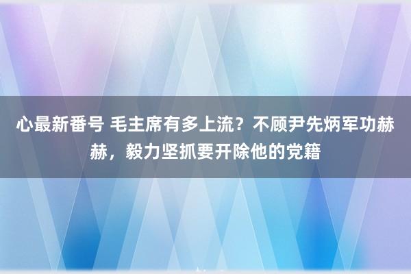 心最新番号 毛主席有多上流？不顾尹先炳军功赫赫，毅力坚抓要开除他的党籍