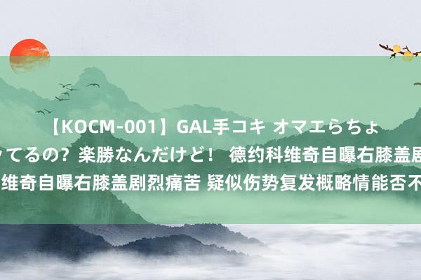 【KOCM-001】GAL手コキ オマエらちょろいね！こんなんでイッてるの？楽勝なんだけど！ 德约科维奇自曝右膝盖剧烈痛苦 疑似伤势复发概略情能否不绝比赛