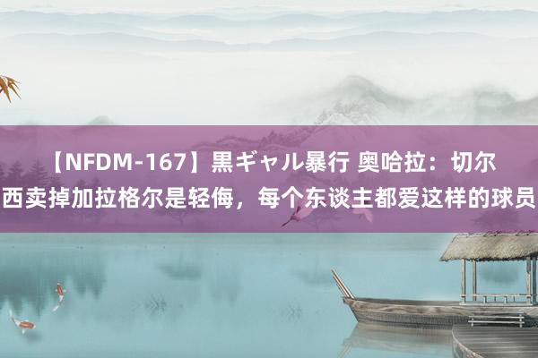 【NFDM-167】黒ギャル暴行 奥哈拉：切尔西卖掉加拉格尔是轻侮，每个东谈主都爱这样的球员