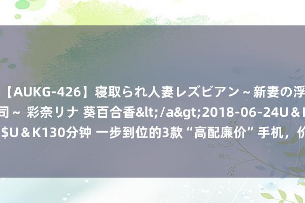 【AUKG-426】寝取られ人妻レズビアン～新妻の浮気相手は夫の上司～ 彩奈リナ 葵百合香</a>2018-06-24U＆K&$U＆K130分钟 一步到位的3款“高配廉价”手机，价钱不贵，良心确立可以用5年