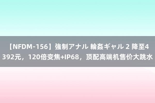 【NFDM-156】強制アナル 輪姦ギャル 2 降至4392元，120倍变焦+IP68，顶配高端机售价大跳水