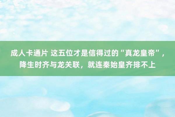 成人卡通片 这五位才是信得过的“真龙皇帝”，降生时齐与龙关联，就连秦始皇齐排不上