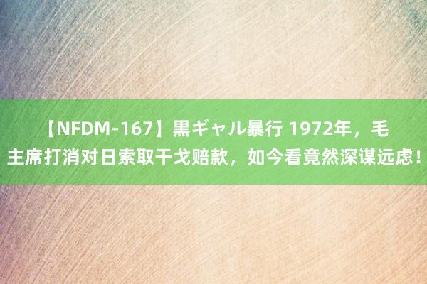 【NFDM-167】黒ギャル暴行 1972年，毛主席打消对日索取干戈赔款，如今看竟然深谋远虑！