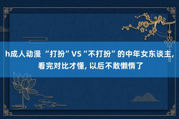 h成人动漫 “打扮”VS“不打扮”的中年女东谈主， 看完对比才懂， 以后不敢懒惰了