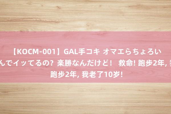 【KOCM-001】GAL手コキ オマエらちょろいね！こんなんでイッてるの？楽勝なんだけど！ 救命! 跑步2年, 我老了10岁!